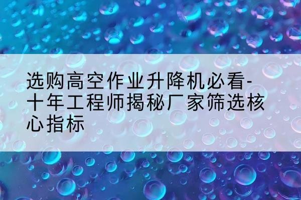 建水高空作业升降机厂家推荐-选购高空作业升降机必看-十年工程师揭秘厂家筛选核心指标