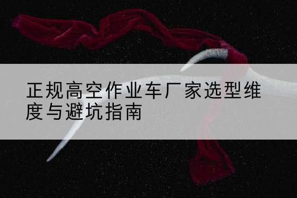 建水高空作业车厂家-正规选型维度与避坑指南
