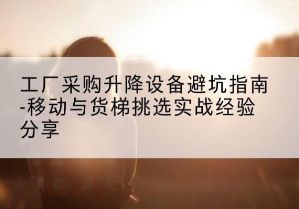建水移动式升降机怎么选-工厂采购升降设备避坑指南-移动与货梯挑选实战经验分享