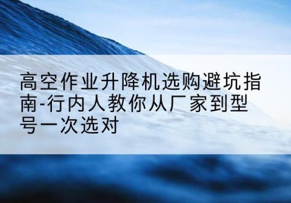 建水升降平台厂家-高空作业升降机选购避坑指南-行内人教你从厂家到型号一次选对