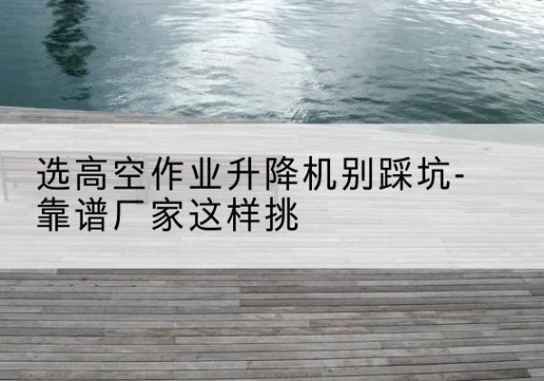 建水剪叉式升降机厂家-选高空作业升降机别踩坑-靠谱厂家这样挑