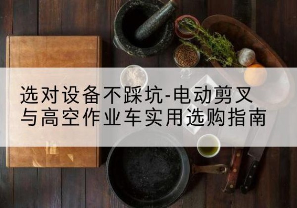 建水电动剪叉升降平台怎么选-选对设备不踩坑-电动剪叉与高空作业车实用选购指南