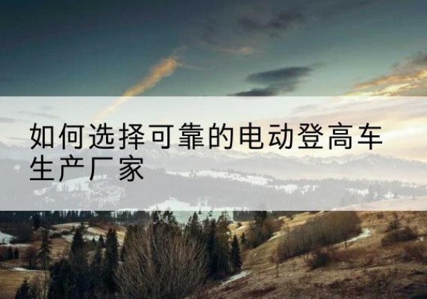 建水电动登高车厂家-如何选择可靠的电动登高车生产厂家