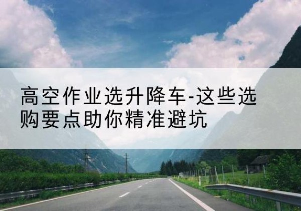建水升降车厂家-高空作业选升降车-这些选购要点助你*避坑
