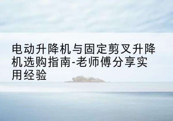 建水电动升降机怎么选-电动升降机与固定剪叉升降机选购指南-老师傅分享实用经验