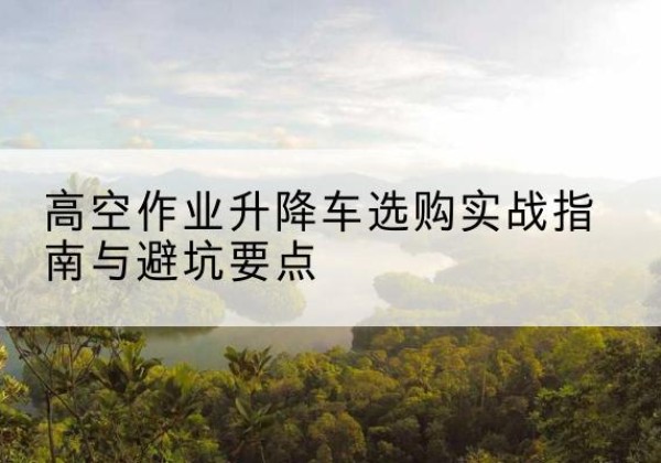 建水升降车怎么选-高空作业升降车选购实战指南与避坑要点