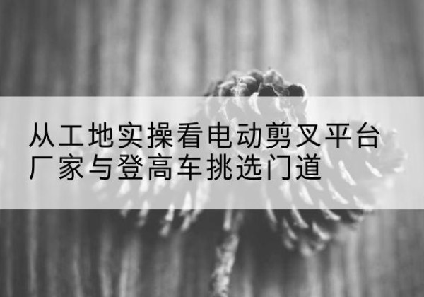 建水电动剪叉升降平台厂家-从工地实操看电动剪叉平台厂家与登高车挑选门道