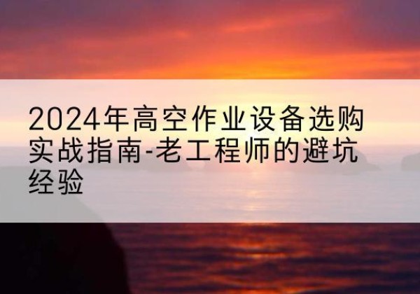 建水高空作业升降机厂家推荐-2024年高空作业设备选购实战指南-老工程师的避坑经验