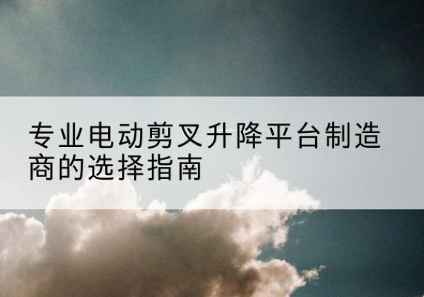 建水电动剪叉升降平台厂家-专业电动剪叉升降平台制造商的选择指南