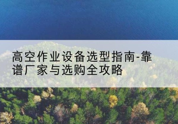 建水升降车厂家-高空作业设备选型指南-靠谱厂家与选购全攻略