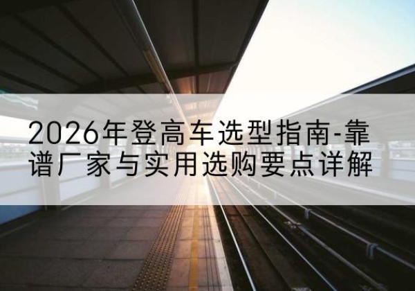 建水登高车厂家推荐-2026年登高车选型指南-靠谱厂家与实用选购要点详解